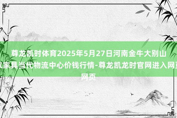 尊龙凯时体育2025年5月27日河南金牛大别山农家具当代物流中心价钱行情-尊龙凯龙时官网进入网页