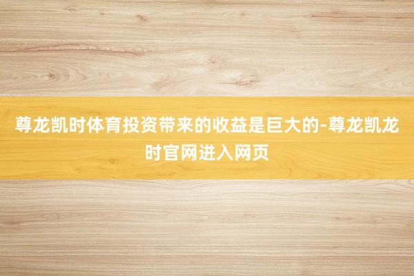 尊龙凯时体育投资带来的收益是巨大的-尊龙凯龙时官网进入网页