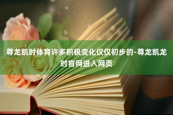 尊龙凯时体育许多积极变化仅仅初步的-尊龙凯龙时官网进入网页