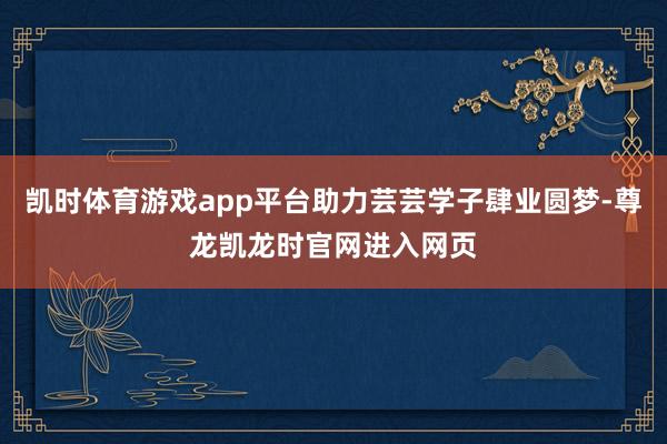 凯时体育游戏app平台助力芸芸学子肆业圆梦-尊龙凯龙时官网进入网页