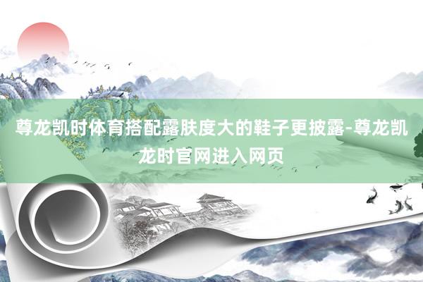 尊龙凯时体育搭配露肤度大的鞋子更披露-尊龙凯龙时官网进入网页