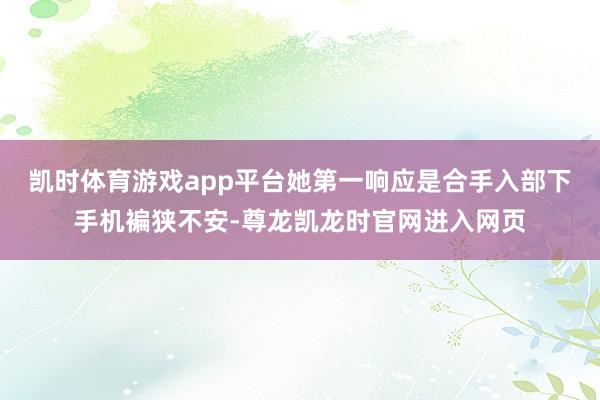 凯时体育游戏app平台她第一响应是合手入部下手机褊狭不安-尊龙凯龙时官网进入网页