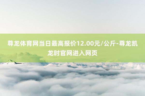 尊龙体育网当日最高报价12.00元/公斤-尊龙凯龙时官网进入网页