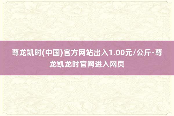 尊龙凯时(中国)官方网站出入1.00元/公斤-尊龙凯龙时官网进入网页
