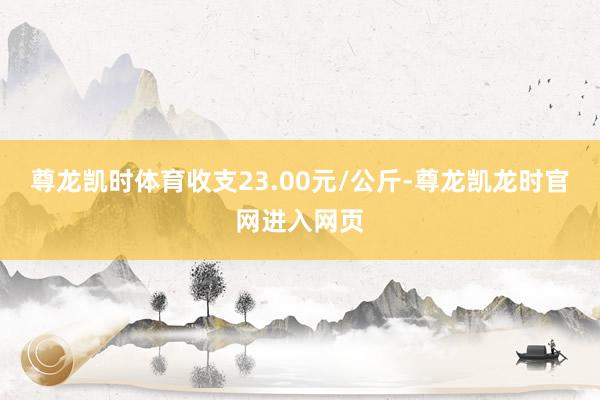 尊龙凯时体育收支23.00元/公斤-尊龙凯龙时官网进入网页