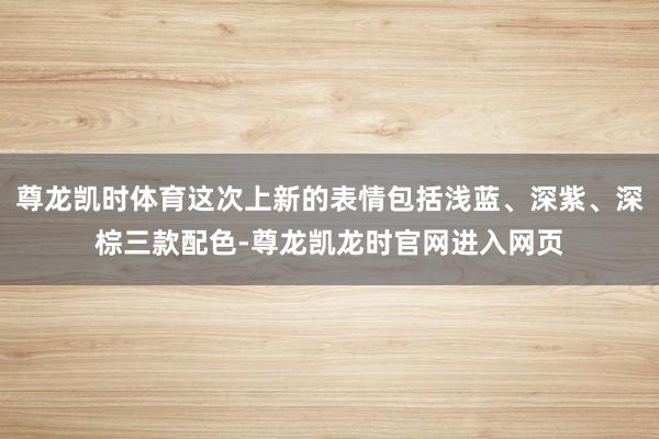 尊龙凯时体育这次上新的表情包括浅蓝、深紫、深棕三款配色-尊龙凯龙时官网进入网页