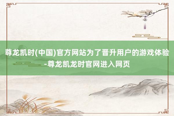 尊龙凯时(中国)官方网站为了晋升用户的游戏体验-尊龙凯龙时官网进入网页