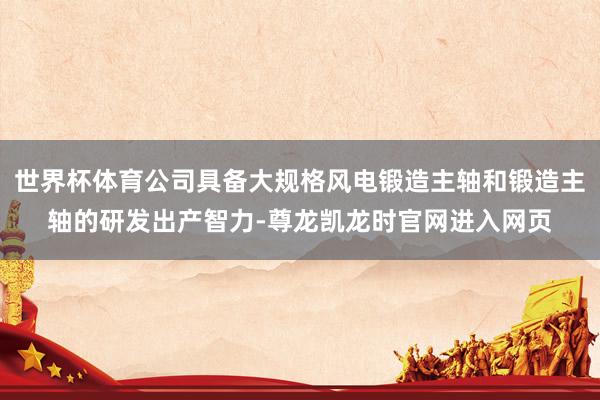 世界杯体育公司具备大规格风电锻造主轴和锻造主轴的研发出产智力-尊龙凯龙时官网进入网页