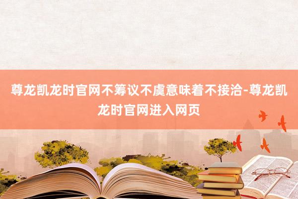 尊龙凯龙时官网不筹议不虞意味着不接洽-尊龙凯龙时官网进入网页