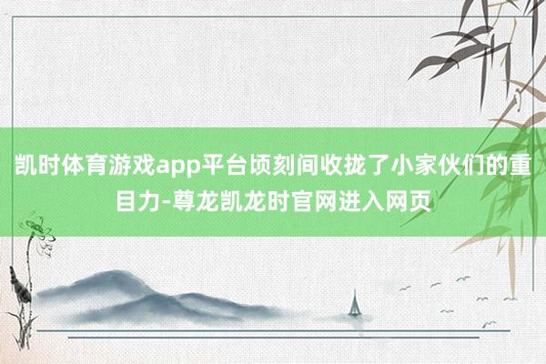 凯时体育游戏app平台顷刻间收拢了小家伙们的重目力-尊龙凯龙时官网进入网页