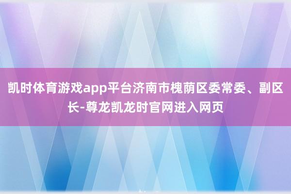 凯时体育游戏app平台济南市槐荫区委常委、副区长-尊龙凯龙时官网进入网页