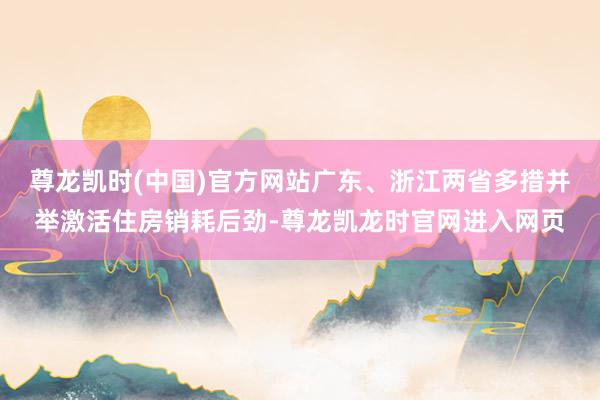 尊龙凯时(中国)官方网站广东、浙江两省多措并举激活住房销耗后劲-尊龙凯龙时官网进入网页