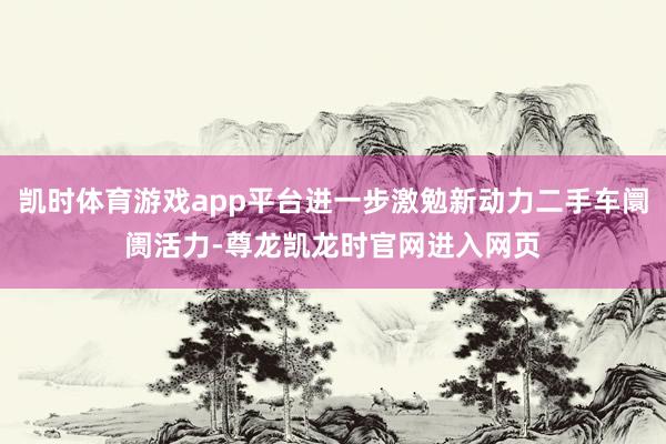 凯时体育游戏app平台进一步激勉新动力二手车阛阓活力-尊龙凯龙时官网进入网页