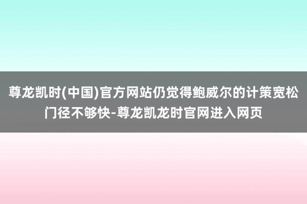 尊龙凯时(中国)官方网站仍觉得鲍威尔的计策宽松门径不够快-尊龙凯龙时官网进入网页