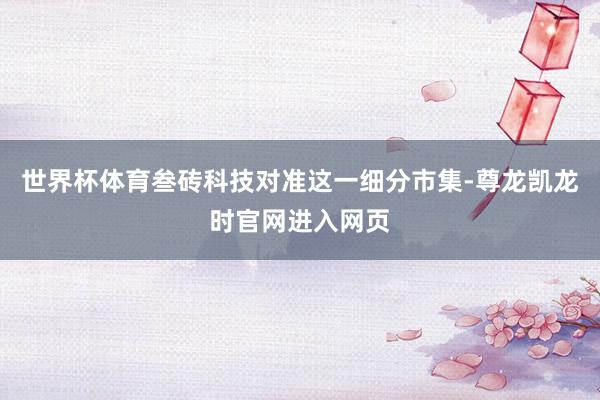 世界杯体育叁砖科技对准这一细分市集-尊龙凯龙时官网进入网页