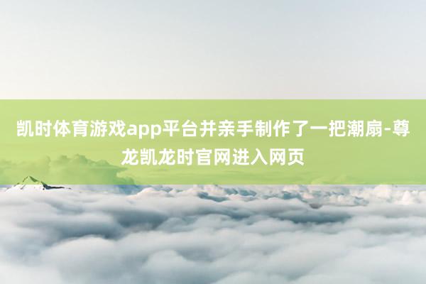 凯时体育游戏app平台并亲手制作了一把潮扇-尊龙凯龙时官网进入网页