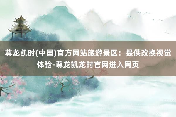 尊龙凯时(中国)官方网站旅游景区:提供改换视觉体验-尊龙凯龙时官网进入网页