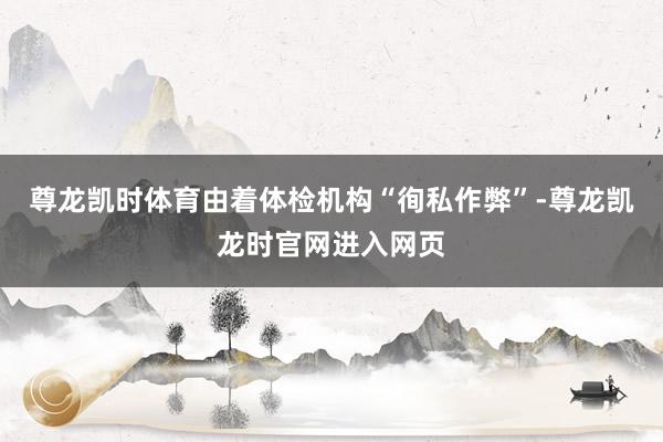 尊龙凯时体育由着体检机构“徇私作弊”-尊龙凯龙时官网进入网页