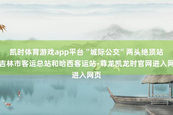 凯时体育游戏app平台“城际公交”两头绝顶站为吉林市客运总站和哈西客运站-尊龙凯龙时官网进入网页