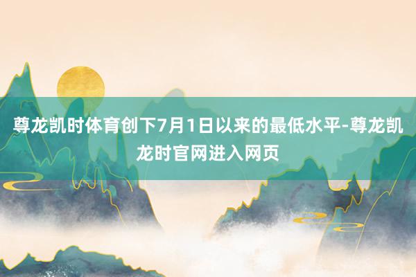 尊龙凯时体育创下7月1日以来的最低水平-尊龙凯龙时官网进入网页