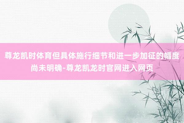 尊龙凯时体育但具体施行细节和进一步加征的幅度尚未明确-尊龙凯龙时官网进入网页