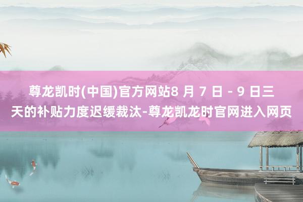 尊龙凯时(中国)官方网站8 月 7 日 - 9 日三天的补贴力度迟缓裁汰-尊龙凯龙时官网进入网页