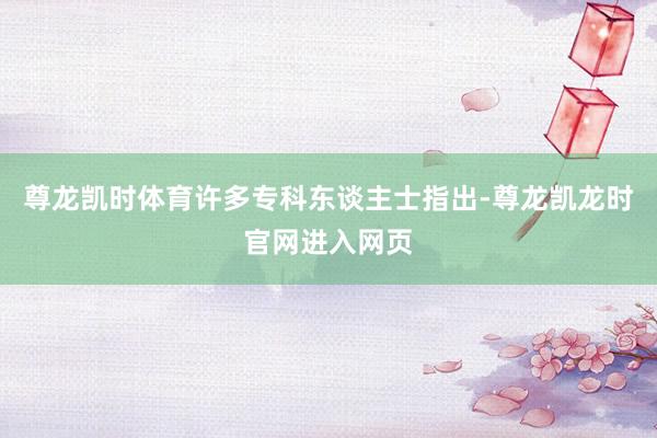 尊龙凯时体育许多专科东谈主士指出-尊龙凯龙时官网进入网页