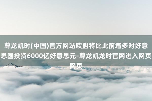 尊龙凯时(中国)官方网站欧盟将比此前增多对好意思国投资6000亿好意思元-尊龙凯龙时官网进入网页