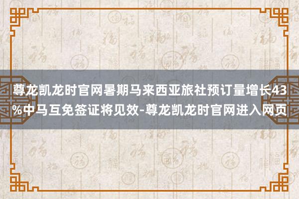 尊龙凯龙时官网暑期马来西亚旅社预订量增长43%中马互免签证将见效-尊龙凯龙时官网进入网页