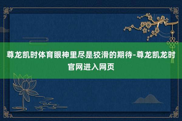 尊龙凯时体育眼神里尽是狡滑的期待-尊龙凯龙时官网进入网页