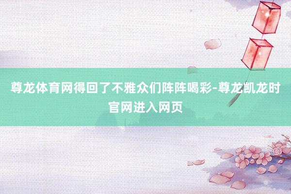尊龙体育网得回了不雅众们阵阵喝彩-尊龙凯龙时官网进入网页