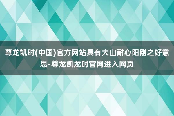 尊龙凯时(中国)官方网站具有大山耐心阳刚之好意思-尊龙凯龙时官网进入网页