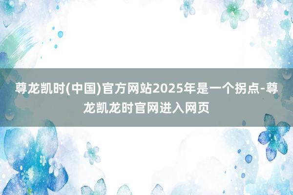尊龙凯时(中国)官方网站2025年是一个拐点-尊龙凯龙时官网进入网页