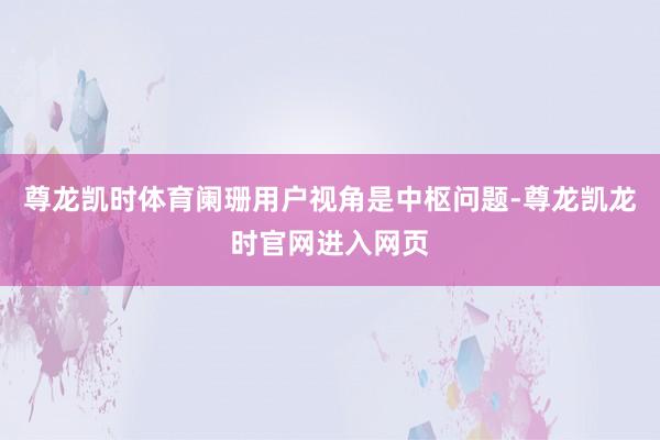 尊龙凯时体育阑珊用户视角是中枢问题-尊龙凯龙时官网进入网页