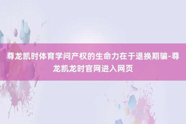 尊龙凯时体育学问产权的生命力在于退换期骗-尊龙凯龙时官网进入网页