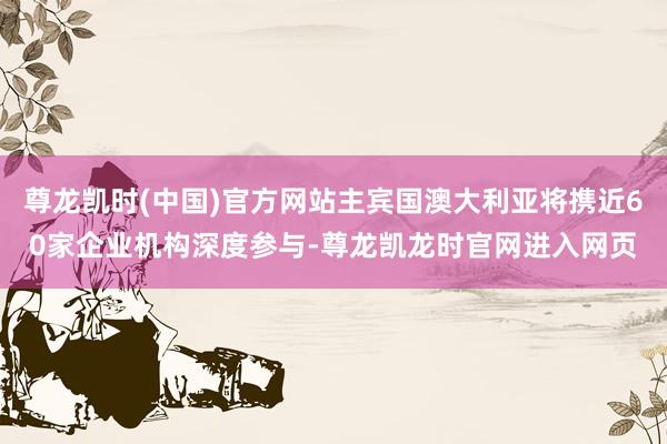 尊龙凯时(中国)官方网站主宾国澳大利亚将携近60家企业机构深度参与-尊龙凯龙时官网进入网页