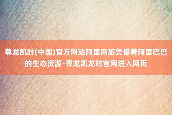 尊龙凯时(中国)官方网站阿里商旅凭借着阿里巴巴的生态资源-尊龙凯龙时官网进入网页