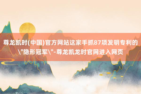 尊龙凯时(中国)官方网站这家手抓87项发明专利的