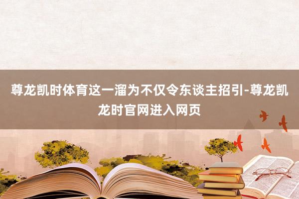 尊龙凯时体育这一溜为不仅令东谈主招引-尊龙凯龙时官网进入网页