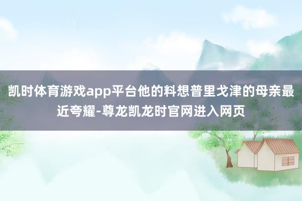 凯时体育游戏app平台他的料想普里戈津的母亲最近夸耀-尊龙凯龙时官网进入网页