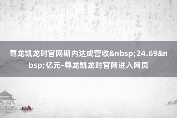 尊龙凯龙时官网期内达成营收&nbsp;24.69&nbsp;亿元-尊龙凯龙时官网进入网页