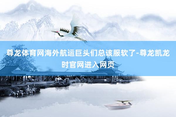尊龙体育网海外航运巨头们总该服软了-尊龙凯龙时官网进入网页