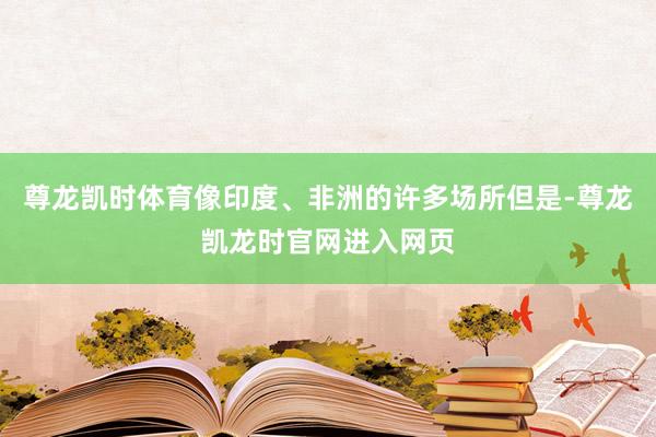 尊龙凯时体育像印度、非洲的许多场所但是-尊龙凯龙时官网进入网页