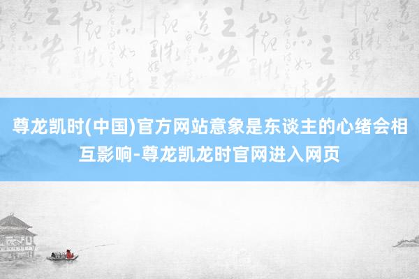 尊龙凯时(中国)官方网站意象是东谈主的心绪会相互影响-尊龙凯龙时官网进入网页