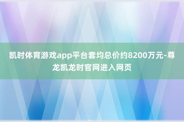 凯时体育游戏app平台套均总价约8200万元-尊龙凯龙时官网进入网页