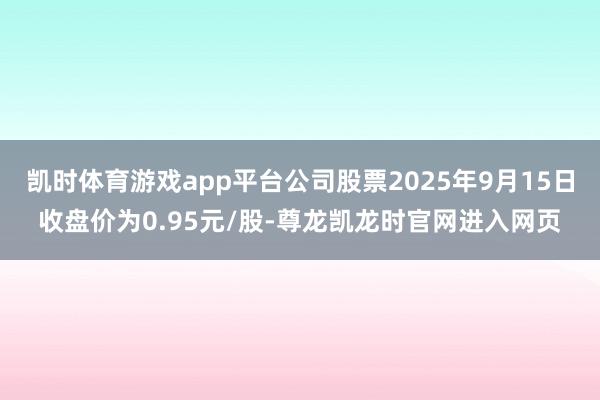 凯时体育游戏app平台公司股票2025年9月15日收盘价为0.95元/股-尊龙凯龙时官网进入网页