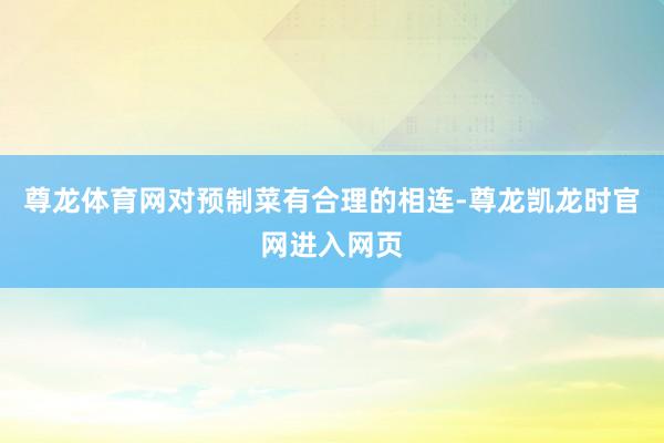 尊龙体育网对预制菜有合理的相连-尊龙凯龙时官网进入网页
