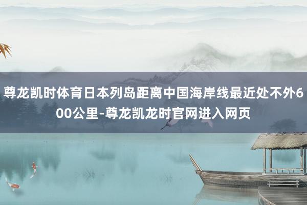 尊龙凯时体育日本列岛距离中国海岸线最近处不外600公里-尊龙凯龙时官网进入网页