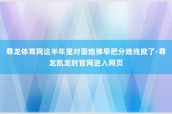 尊龙体育网这半年里对面炮弹早把分娩线掀了-尊龙凯龙时官网进入网页