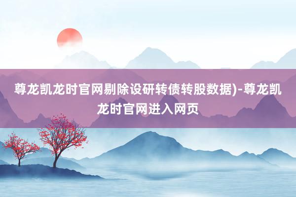 尊龙凯龙时官网剔除设研转债转股数据)-尊龙凯龙时官网进入网页